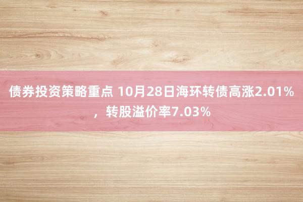 债券投资策略重点 10月28日海环转债高涨2.01%，转股溢价率7.03%