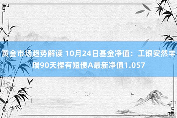 黄金市场趋势解读 10月24日基金净值：工银安然丰瑞90天捏有短债A最新净值1.057