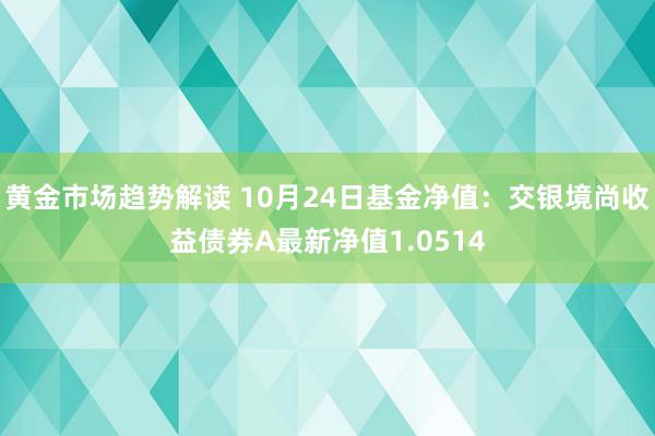 黄金市场趋势解读 10月24日基金净值：交银境尚收益债券A最新净值1.0514