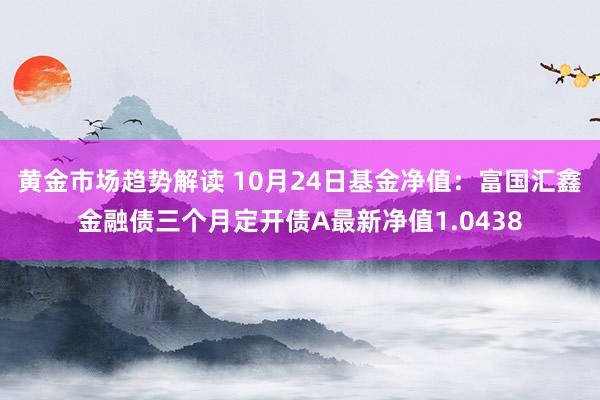 黄金市场趋势解读 10月24日基金净值：富国汇鑫金融债三个月定开债A最新净值1.0438