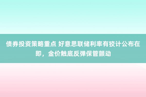 债券投资策略重点 好意思联储利率有狡计公布在即，金价触底反弹保管颤动