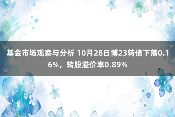 基金市场观察与分析 10月28日博23转债下落0.16%，转股溢价率0.89%