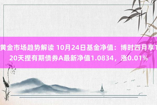 黄金市场趋势解读 10月24日基金净值：博时四月享120天捏有期债券A最新净值1.0834，涨0.01%