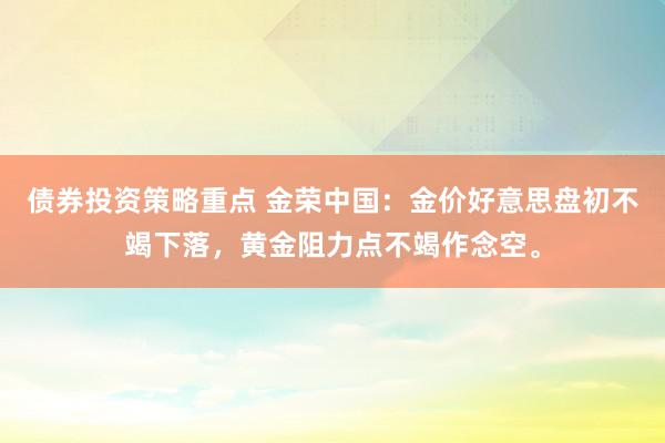 债券投资策略重点 金荣中国：金价好意思盘初不竭下落，黄金阻力点不竭作念空。