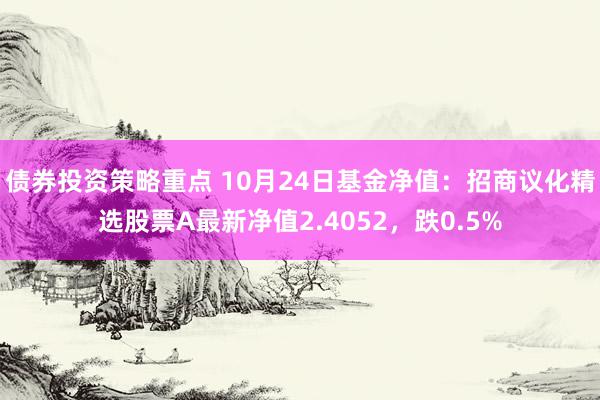 债券投资策略重点 10月24日基金净值：招商议化精选股票A最新净值2.4052，跌0.5%