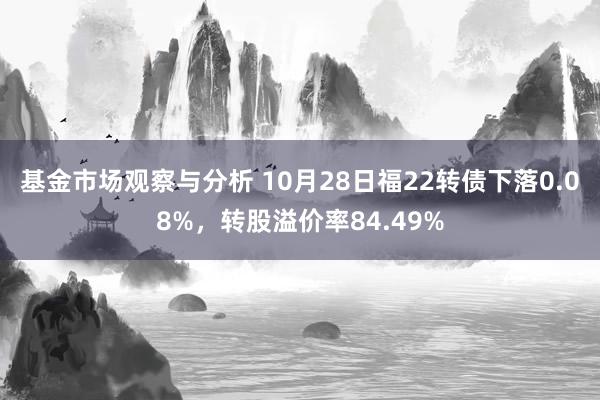 基金市场观察与分析 10月28日福22转债下落0.08%，转股溢价率84.49%