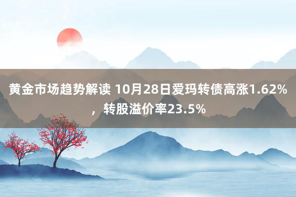 黄金市场趋势解读 10月28日爱玛转债高涨1.62%，转股溢价率23.5%