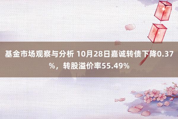 基金市场观察与分析 10月28日嘉诚转债下降0.37%，转股溢价率55.49%