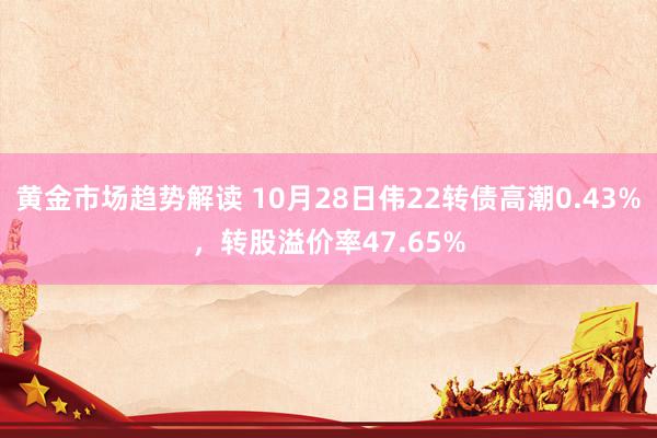 黄金市场趋势解读 10月28日伟22转债高潮0.43%，转股溢价率47.65%