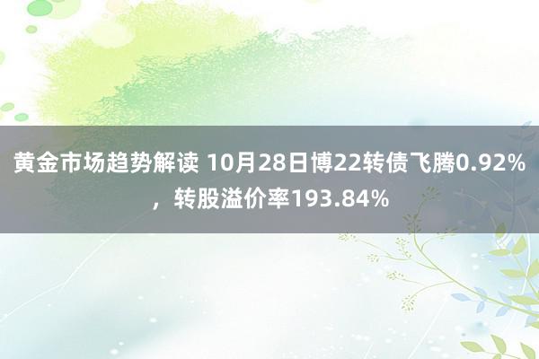 黄金市场趋势解读 10月28日博22转债飞腾0.92%，转股溢价率193.84%