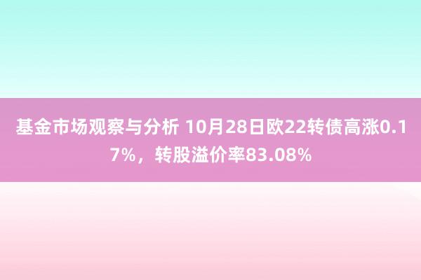 基金市场观察与分析 10月28日欧22转债高涨0.17%，转股溢价率83.08%