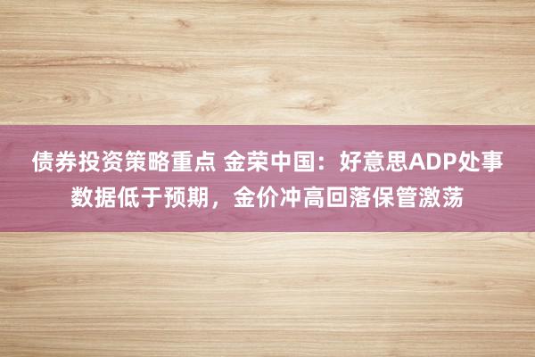 债券投资策略重点 金荣中国：好意思ADP处事数据低于预期，金价冲高回落保管激荡