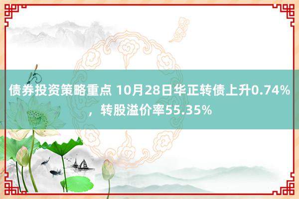 债券投资策略重点 10月28日华正转债上升0.74%，转股溢价率55.35%