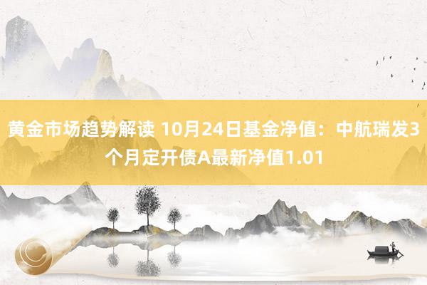 黄金市场趋势解读 10月24日基金净值：中航瑞发3个月定开债A最新净值1.01