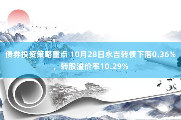 债券投资策略重点 10月28日永吉转债下落0.36%，转股溢价率10.29%