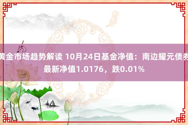 黄金市场趋势解读 10月24日基金净值：南边耀元债券最新净值1.0176，跌0.01%