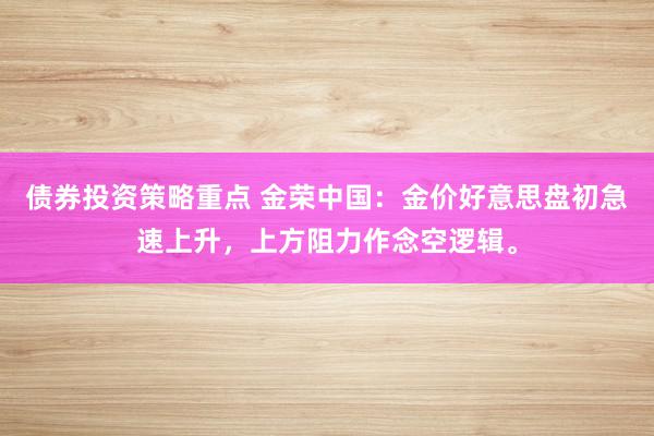 债券投资策略重点 金荣中国：金价好意思盘初急速上升，上方阻力作念空逻辑。