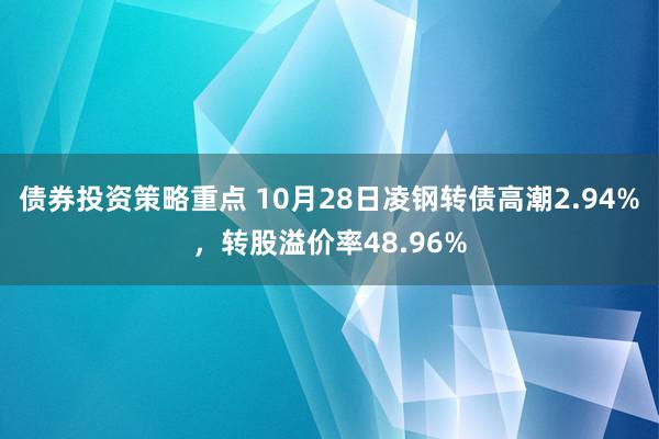 债券投资策略重点 10月28日凌钢转债高潮2.94%，转股溢价率48.96%