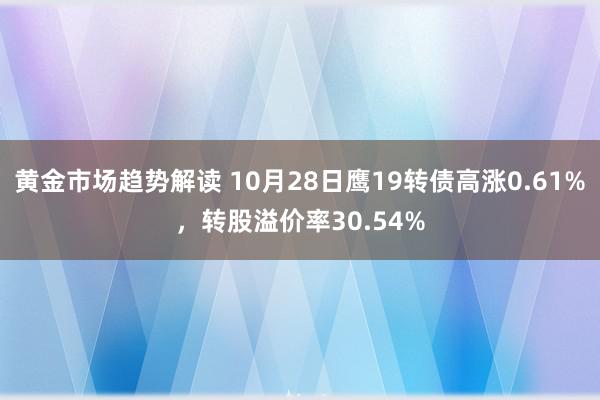 黄金市场趋势解读 10月28日鹰19转债高涨0.61%，转股溢价率30.54%