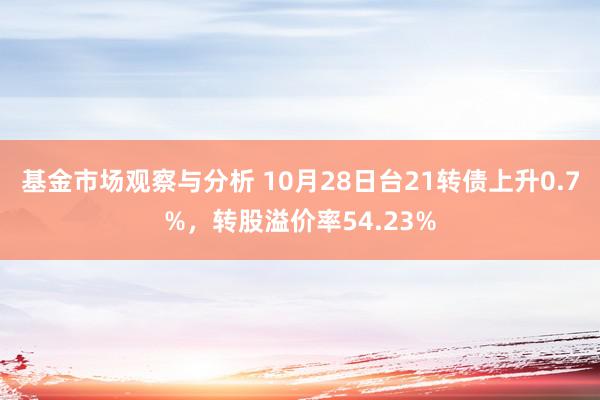 基金市场观察与分析 10月28日台21转债上升0.7%，转股溢价率54.23%