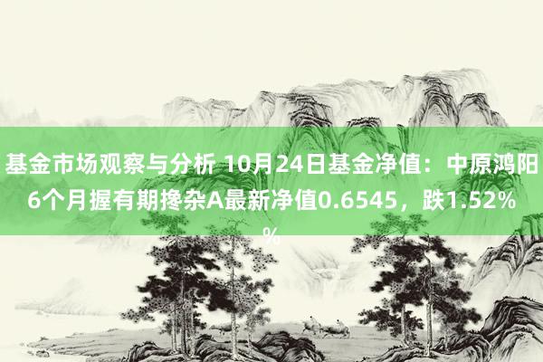 基金市场观察与分析 10月24日基金净值：中原鸿阳6个月握有期搀杂A最新净值0.6545，跌1.52%