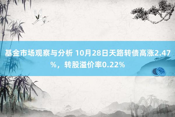 基金市场观察与分析 10月28日天路转债高涨2.47%，转股溢价率0.22%