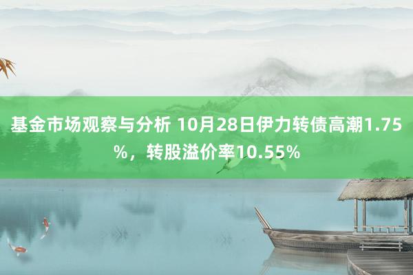 基金市场观察与分析 10月28日伊力转债高潮1.75%，转股溢价率10.55%