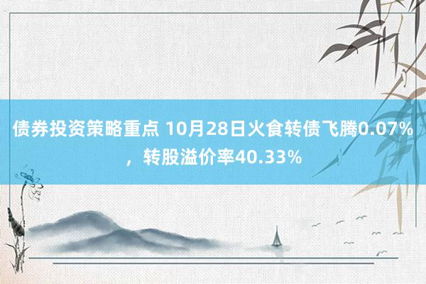 债券投资策略重点 10月28日火食转债飞腾0.07%，转股溢价率40.33%