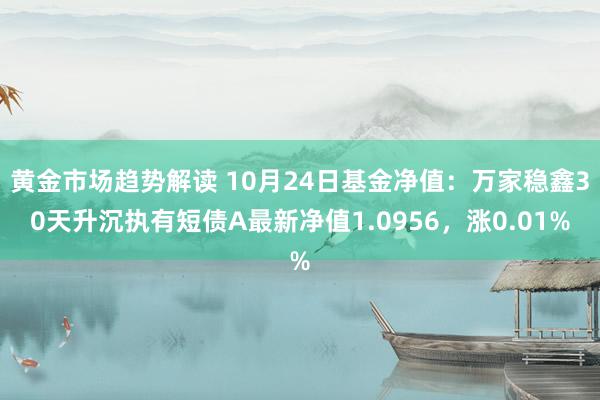 黄金市场趋势解读 10月24日基金净值：万家稳鑫30天升沉执有短债A最新净值1.0956，涨0.01%