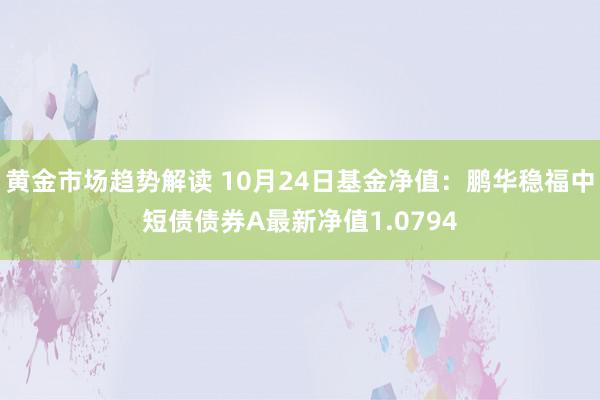 黄金市场趋势解读 10月24日基金净值：鹏华稳福中短债债券A最新净值1.0794