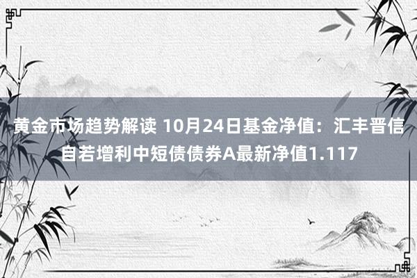 黄金市场趋势解读 10月24日基金净值：汇丰晋信自若增利中短债债券A最新净值1.117