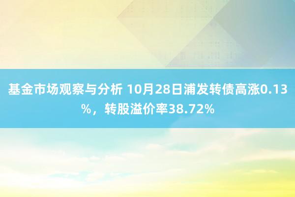 基金市场观察与分析 10月28日浦发转债高涨0.13%，转股溢价率38.72%