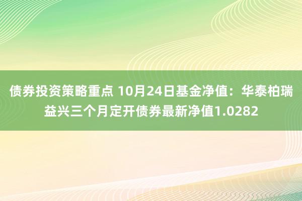 债券投资策略重点 10月24日基金净值：华泰柏瑞益兴三个月定开债券最新净值1.0282