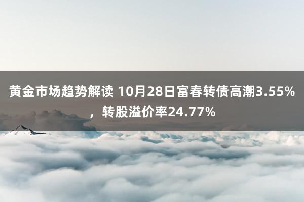 黄金市场趋势解读 10月28日富春转债高潮3.55%，转股溢价率24.77%