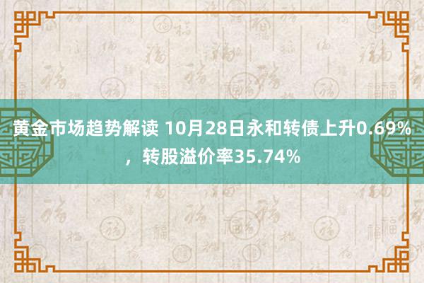 黄金市场趋势解读 10月28日永和转债上升0.69%，转股溢价率35.74%