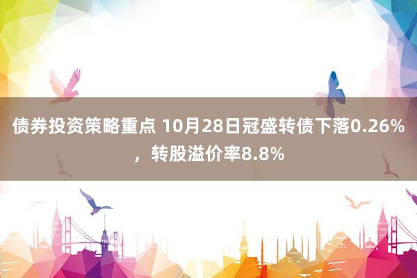 债券投资策略重点 10月28日冠盛转债下落0.26%，转股溢价率8.8%