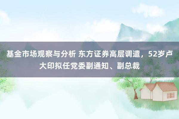 基金市场观察与分析 东方证券高层调遣，52岁卢大印拟任党委副通知、副总裁