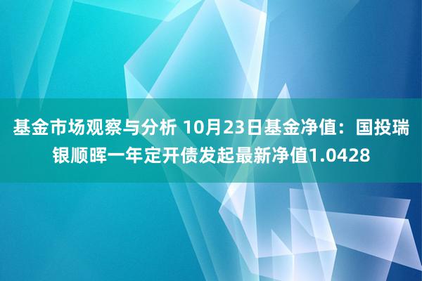 基金市场观察与分析 10月23日基金净值：国投瑞银顺晖一年定开债发起最新净值1.0428