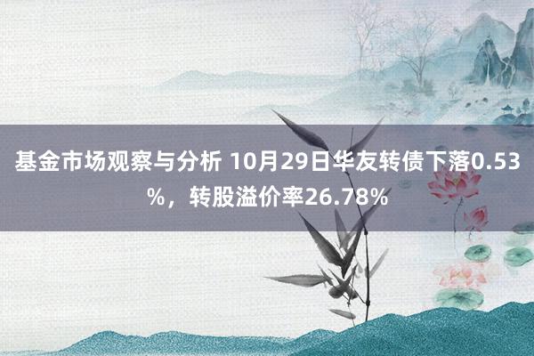 基金市场观察与分析 10月29日华友转债下落0.53%，转股溢价率26.78%