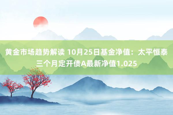 黄金市场趋势解读 10月25日基金净值：太平恒泰三个月定开债A最新净值1.025