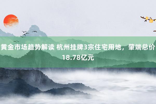 黄金市场趋势解读 杭州挂牌3宗住宅用地，肇端总价18.78亿元