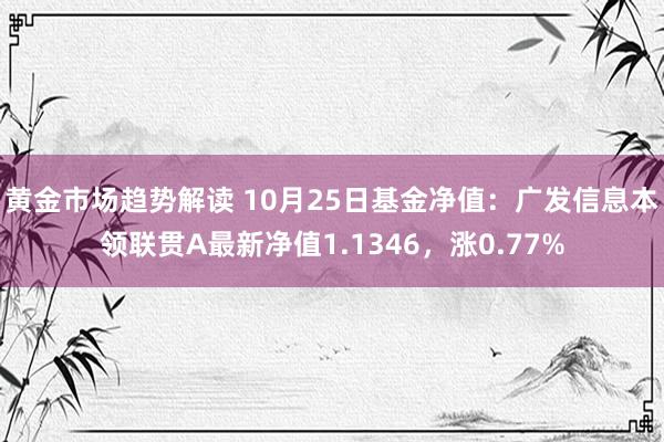 黄金市场趋势解读 10月25日基金净值：广发信息本领联贯A最新净值1.1346，涨0.77%