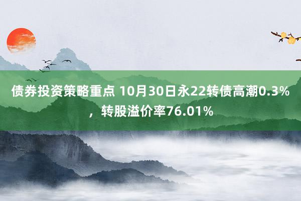 债券投资策略重点 10月30日永22转债高潮0.3%，转股溢价率76.01%