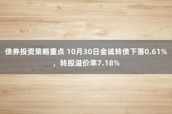 债券投资策略重点 10月30日金诚转债下落0.61%，转股溢价率7.18%