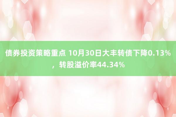 债券投资策略重点 10月30日大丰转债下降0.13%，转股溢价率44.34%