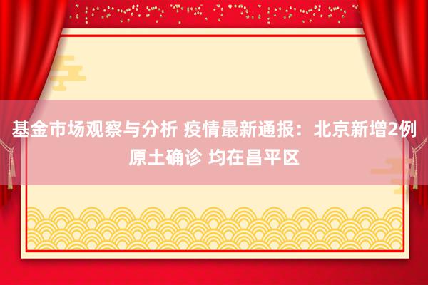 基金市场观察与分析 疫情最新通报：北京新增2例原土确诊 均在昌平区