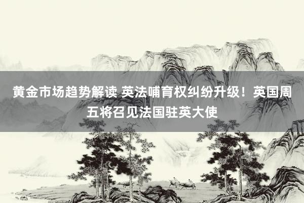 黄金市场趋势解读 英法哺育权纠纷升级！英国周五将召见法国驻英大使