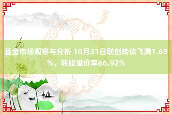 基金市场观察与分析 10月31日联创转债飞腾1.69%，转股溢价率66.92%