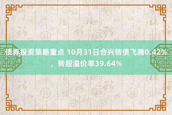 债券投资策略重点 10月31日合兴转债飞腾0.42%，转股溢价率39.64%