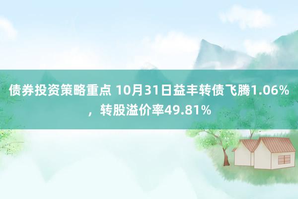 债券投资策略重点 10月31日益丰转债飞腾1.06%，转股溢价率49.81%